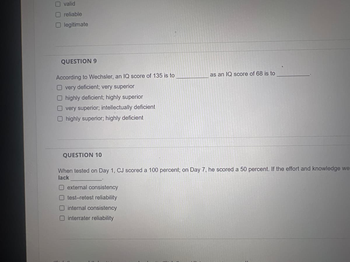 valid
Oreliable
legitimate
QUESTION 9
According to Wechsler, an IQ score of 135 is to
O very deficient; very superior
O highly deficient; highly superior
Overy superior; intellectually deficient
O highly superior; highly deficient
as an IQ score of 68 is to
QUESTION 10
When tested on Day 1, CJ scored a 100 percent; on Day 7, he scored a 50 percent. If the effort and knowledge we
lack
external consistency
Otest-retest reliability
internal consistency
interrater reliability