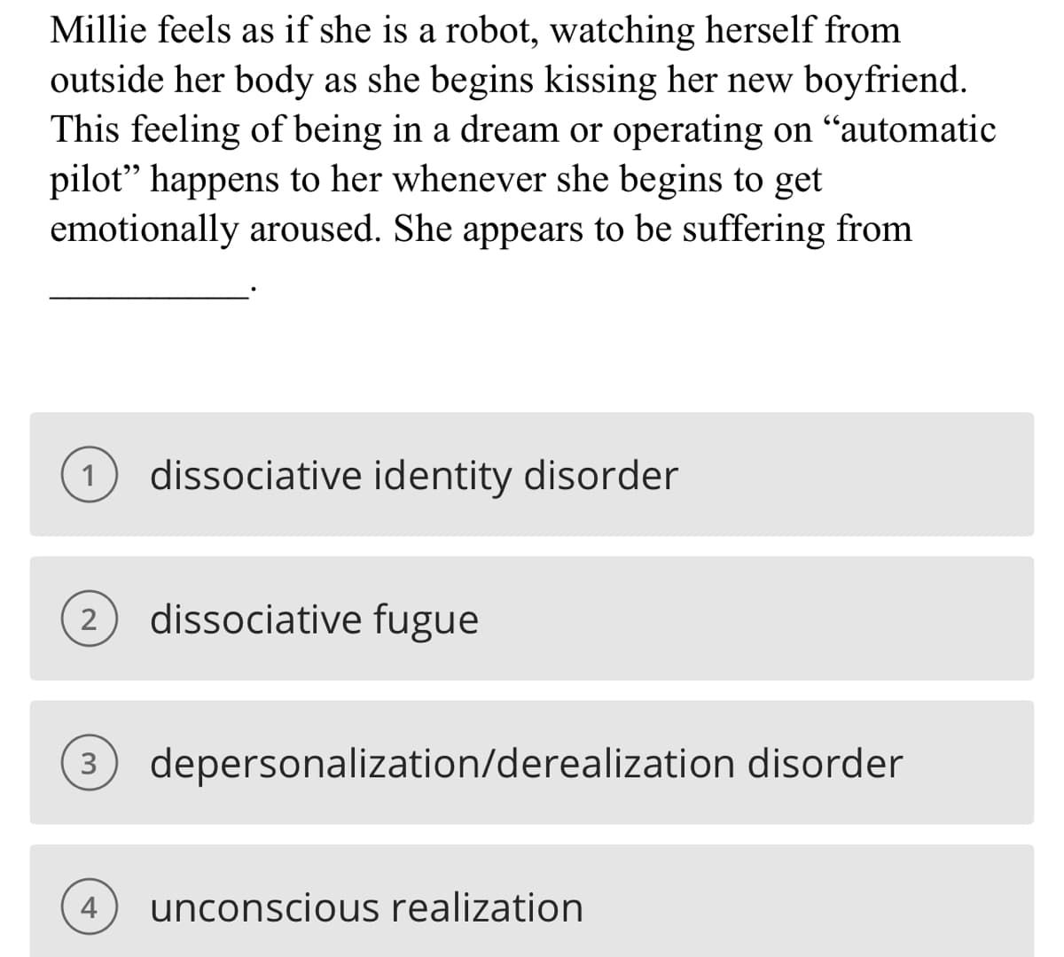 Millie feels as if she is a robot, watching herself from
outside her body as she begins kissing her new boyfriend.
This feeling of being in a dream or operating on “automatic
pilot" happens to her whenever she begins to get
emotionally aroused. She appears to be suffering from
1 dissociative identity disorder
2 dissociative fugue
3 depersonalization/derealization disorder
4
unconscious realization