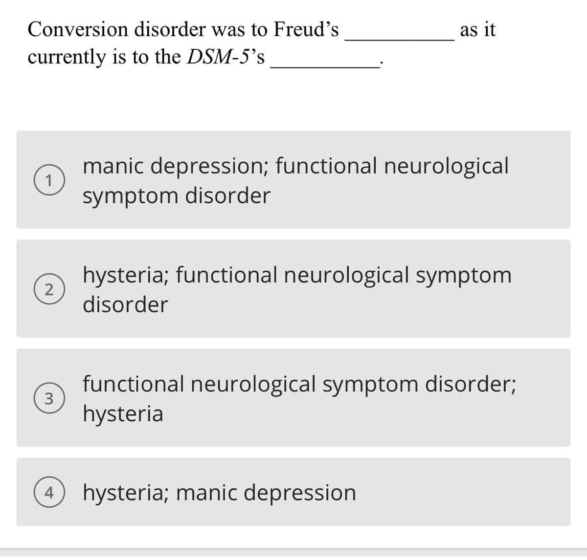 Conversion disorder was to Freud's
currently is to the DSM-5's
1
2
3
as it
manic depression; functional neurological
symptom disorder
hysteria; functional neurological symptom
disorder
functional neurological symptom disorder;
hysteria
4 hysteria; manic depression