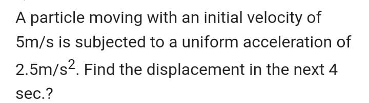A particle moving with an initial velocity of
5m/s is subjected to a uniform acceleration of
2.5m/s2. Find the displacement in the next 4
sec.?
