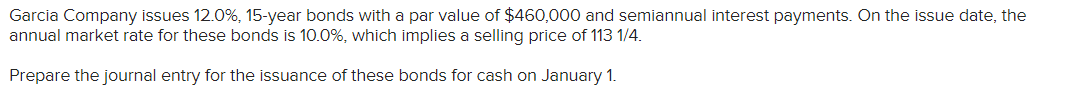 Garcia Company issues 12.0%, 15-year bonds with a par value of $460,000 and semiannual interest payments. On the issue date, the
annual market rate for these bonds is 10.0%, which implies a selling price of 113 1/4.
Prepare the journal entry for the issuance of these bonds for cash on January 1.