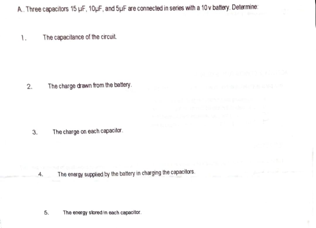 A. Three capacitors 15 µF, 10µF, and 5µF are connected in series with a 10 v battery. Determine:
1.
The capacitance of the circuit.
2.
The charge drawn from the battery.
3.
The charge on each capacitor.
4.
The energy supplied by the battery in charging the capacitors.
5.
The energy stored in each capacitor.
