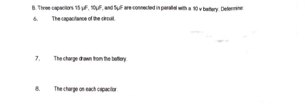 B. Three capacitors 15 pF, 10µF, and 5µF are connected in parallel with a 10 v battery. Determine:
6.
The capacitance of the circuit.
7.
The charge drawn from the battery.
8.
The charge on each capacitor.
