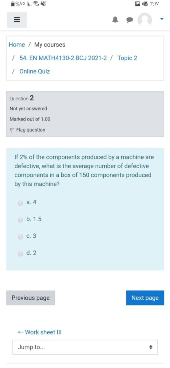 Home / My courses
/ 54. EN MATH4130-2 BCJ 2021-2 / Topic 2
/ Online Quiz
Question 2
Not yet answered
Marked out of 1.00
P Flag question
If 2% of the components produced by a machine are
defective, what is the average number of defective
components in a box of 150 components produced
by this machine?
O a. 4
b. 1.5
с. 3
d. 2
Previous page
Next page
+ Work sheet III
Jump to...
