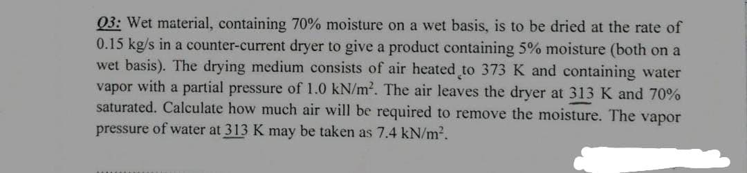 Q3: Wet material, containing 70% moisture on a wet basis, is to be dried at the rate of
0.15 kg/s in a counter-current dryer to give a product containing 5% moisture (both on a
wet basis). The drying medium consists of air heated to 373 K and containing water
vapor with a partial pressure of 1.0 kN/m². The air leaves the dryer at 313 K and 70%
saturated. Calculate how much air will be required to remove the moisture. The vapor
pressure of water at 313 K may be taken as 7.4 kN/m².
