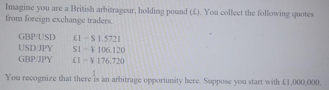 Imagine you are a British arbitrageur, holding pound (£). You collect the following quotes
from foreign exchange traders.
£1 = $ 1.5721
$1 ¥ 106.120
£1 = ¥ 176.720
GBP/USD
USD/JPY
GBP/JPY
You recognize that there is an arbitrage opportunity here. Suppose you start with £1,000,000.
