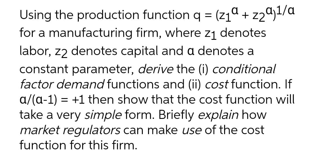 Using the production function q = (z1ª + z2a)1/a
for a manufacturing firm, where z1 denotes
labor, z2 denotes capital and a denotes a
constant parameter, derive the (i) conditional
factor demand functions and (ii) cost function. If
a/(a-1) = +1 then show that the cost function will
take a very simple form. Briefly explain how
market regulators can make use of the cost
function for this firm.
