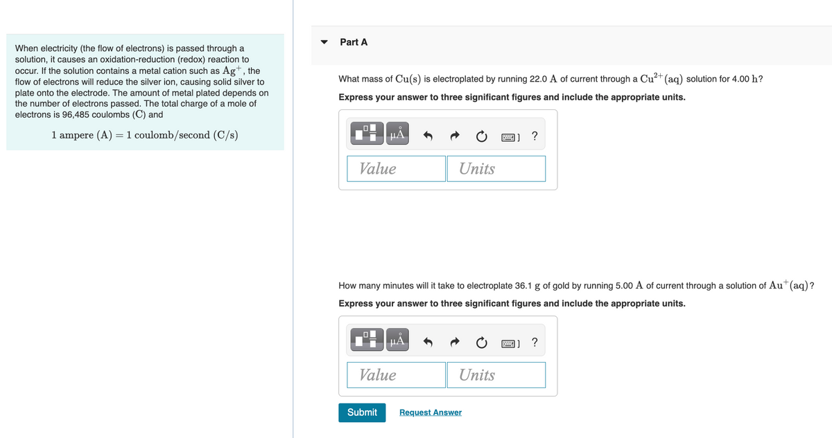 Part A
When electricity (the flow of electrons) is passed through a
solution, it causes an oxidation-reduction (redox) reaction to
occur. If the solution contains a metal cation such as Ag+, the
flow of electrons will reduce the silver ion, causing solid silver to
plate onto the electrode. The amount of metal plated depends on
the number of electrons passed. The total charge of a mole of
electrons is 96,485 coulombs (C) and
What mass of Cu(s) is electroplated by running 22.0 A of current through a Cu?+ (aq) solution for 4.00 h?
Express your answer to three significant figures and include the appropriate units.
1 ampere (A) =1 coulomb/second (C/s)
Value
Units
How many minutes will it take to electroplate 36.1 g of gold by running 5.00 A of current through a solution of Au*(aq)?
Express your answer to three significant figures and include the appropriate units.
圖] ?
Value
Units
Submit
Request Answer
