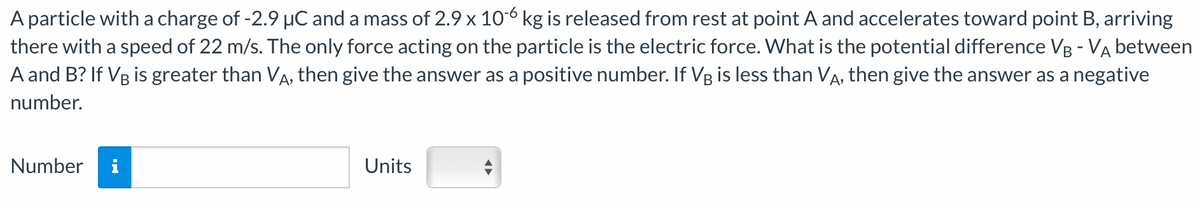 A particle with a charge of -2.9 μC and a mass of 2.9 x 10-6 kg is released from rest at point A and accelerates toward point B, arriving
there with a speed of 22 m/s. The only force acting on the particle is the electric force. What is the potential difference VB - VA between
A and B? If VB is greater than VÃ, then give the answer as a positive number. If VÅ is less than VÅ, then give the answer as a negative
number.
Number
Units