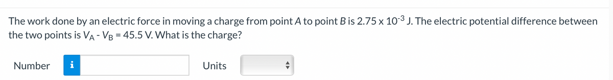 The
work done by an electric force in moving a charge from point A to point B is 2.75 x 10-³ J. The electric potential difference between
the two points is VA - VB = 45.5 V. What is the charge?
Number i
Units