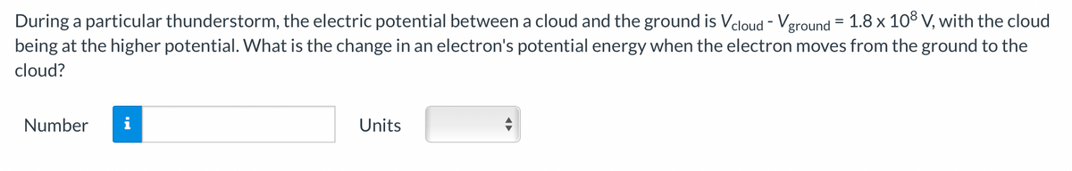 During a particular thunderstorm, the electric potential between a cloud and the ground is Vcloud - Vground = 1.8 x 10³ V, with the cloud
being at the higher potential. What is the change in an electron's potential energy when the electron moves from the ground to the
cloud?
Number i
Units