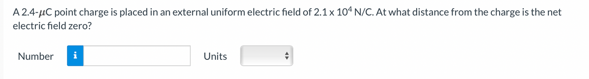 A 2.4-μC point charge is placed in an external uniform electric field of 2.1 x 104 N/C. At what distance from the charge is the net
electric field zero?
Number
Units