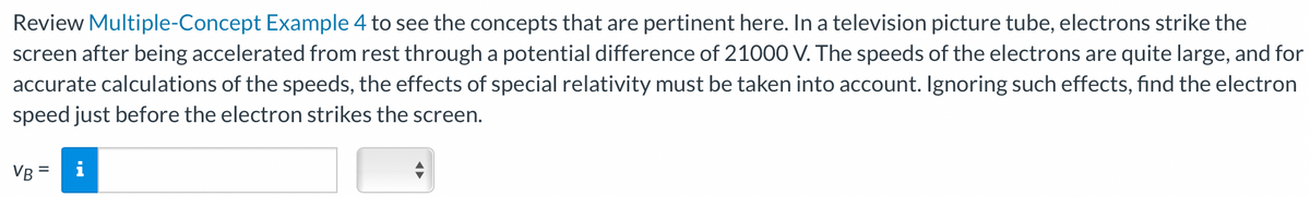 Review Multiple-Concept Example 4 to see the concepts that are pertinent here. In a television picture tube, electrons strike the
screen after being accelerated from rest through a potential difference of 21000 V. The speeds of the electrons are quite large, and for
accurate calculations of the speeds, the effects of special relativity must be taken into account. Ignoring such effects, find the electron
speed just before the electron strikes the screen.
VB =