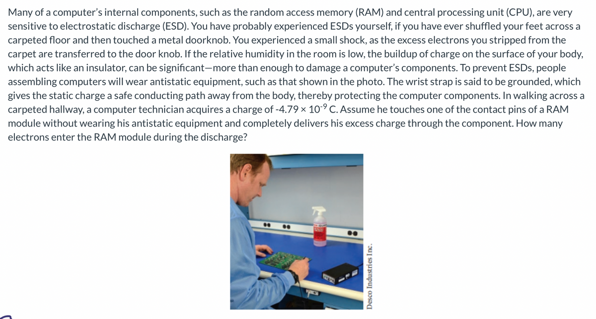 Many of a computer's internal components, such as the random access memory (RAM) and central processing unit (CPU), are very
sensitive to electrostatic discharge (ESD). You have probably experienced ESDs yourself, if you have ever shuffled your feet across a
carpeted floor and then touched a metal doorknob. You experienced a small shock, as the excess electrons you stripped from the
carpet are transferred to the door knob. If the relative humidity in the room is low, the buildup of charge on the surface of your body,
which acts like an insulator, can be significant-more than enough to damage a computer's components. To prevent ESDs, people
assembling computers will wear antistatic equipment, such as that shown in the photo. The wrist strap is said to be grounded, which
gives the static charge a safe conducting path away from the body, thereby protecting the computer components. In walking across a
carpeted hallway, a computer technician acquires a charge of -4.79 × 10-9 C. Assume he touches one of the contact pins of a RAM
module without wearing his antistatic equipment and completely delivers his excess charge through the component. How many
electrons enter the RAM module during the discharge?
Desco Industries Inc.