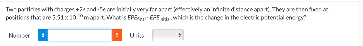 Two particles with charges +2e and -5e are initially very far apart (effectively an infinite distance apart). They are then fixed at
positions that are 5.51 x 10-10 m apart. What is EPE final - EPE initial, which is the change in the electric potential energy?
Number i |
Units