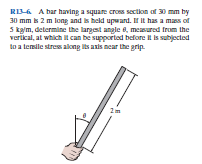 RI6 A bar having a square cross sectilon of 30 mm by
30 mm k 2 m long and is held upwand. I It has a mas of
5 kalm, determine the largest angle e, measured from the
verikal, at which it can be supported before l is subjected
to a temile stres along its axis near the grip.
