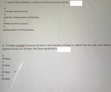 7. Each of the following is a feature of internal control, except
a.
management planning
b.
periodic independent verification.
C.
limited access to assets.
d.
authorization of transactions.
8. If it takes Gledhill Company 45 days to sell inventory, 23 days to collect from the sale, and creditorm
payment terms are 30 days, the financing period is
a.
98 days.
b.
23 days.
C.
45 days
d.
38 days.
