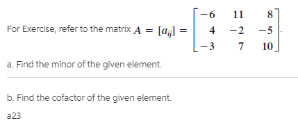 11
For Exercise, refer to the matrix A = [a;] =
4 -2
-5
-3
10
a. Find the minor of the given element.
b. Find the cofactor of the given element.
a23
