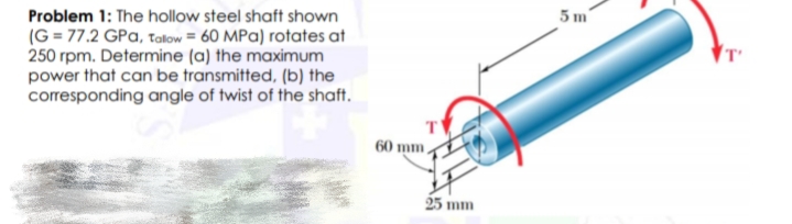 Problem 1: The hollow steel shaft shown
(G = 77.2 GPa, talow = 60 MPa) rotates at
250 rpm. Determine (a) the maximum
power that can be transmitted, (b) the
corresponding angle of twist of the shaft.
5 m
60 mm,
25 mm
