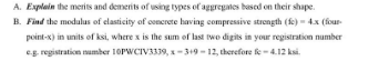 A. Explain the merits and demerits of using types of aggregates based on their shape.
B. Find the modulus of elasticity of concrete having compressive strength (fe) - 4x (four
point-x) in units of ksi, where x is the sum of last two digits in your registration number
eg registration number 10PWCIV3339, x-319 - 12, therefore fe-4.12 ksi.
