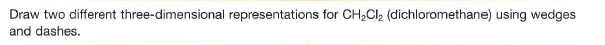 Draw two different three-dimensional representations for CH2CI2 (dichloromethane) using wedges
and dashes.
