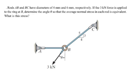 .Rods AB and BC have diameters of 4 mm and 6 mm, respectively. If the 3 kN force is applied
to the ring at B, determine the angle 0 so that the average normal stress in each rod is equivalent.
What is this stress?
3 kN
