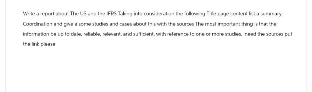 Write a report about The US and the IFRS Taking into consideration the following Title page content list a summary,
Coordination and give a some studies and cases about this with the sources The most important thing is that the
information be up to date, reliable, relevant, and sufficient, with reference to one or more studies. ineed the sources put
the link please