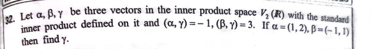 32. Let a, B, Y be three vectors in the inner product space V2 (R) with the standard
inner product defined on it and (a, y) =- 1, (B, Y) = 3. If a = (1, 2), ß =(-1, 1) |
n product defined on it and (a, Y) =- 1, (B, Y) = 3. If a = (1, 2), B=(-1, 1)
%3D
%3D
then find y.
