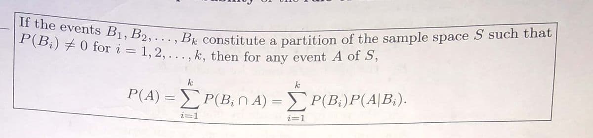 If the events B1, B2, . ., Bk constitute a partition of the sample space S such that|
|P(B¡)+0 for i = 1, 2, . ., k, then for any event A of S,
P(B;) #0 for i = 1, 2, ...,
k, then for any event A of S,
k
k
P'A) = ΣPB; η Α) = Σ ΡΒ )P(Α | Β:) .
i=1
i=1
