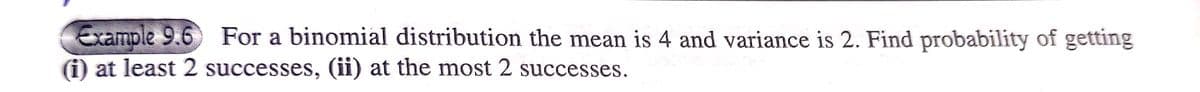 Example 9.6 For a binomial distribution the mean is 4 and variance is 2. Find probability of getting
(i) at least 2 successes, (ii) at the most 2 successes.