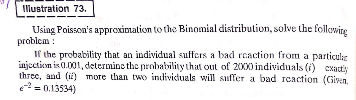 Illustration 73.
Using Poisson's approximation to the Binomial distribution, solve the following
problem :
If the probability that an individual suffers a bad reaction from a particular
injection is 0.001, determine the probability that out of 2000 individuals (i) exactly
three, and (ii) more than two individuals will suffer a bad reaction (Given,
e-² = 0.13534)