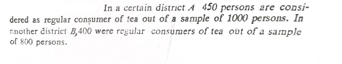 In a certain district A 450 persons are consi-
dered as regular consumer of tea out of a sample of 1000 persons. In
another district B,400 were regular consumers of tea out of a sample
of 800 persons.