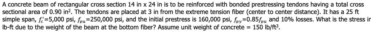 A concrete beam of rectangular cross section 14 in x 24 in is to be reinforced with bonded prestressing tendons having a total cross
sectional area of 0.90 in?. The tendons are placed at 3 in from the extreme tension fiber (center to center distance). It has a 25 ft
simple span, f=5,000 psi, fpu=250,000 psi, and the initial prestress is 160,000 psi, fry=0.85fpu and 10% losses. What is the stress in
Ib-ft due to the weight of the beam at the bottom fiber? Assume unit weight of concrete =
150 lb/ft3.
