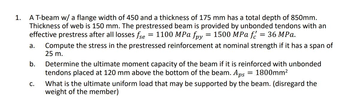 A T-beam w/ a flange width of 450 and a thickness of 175 mm has a total depth of 850mm.
Thickness of web is 150 mm. The prestressed beam is provided by unbonded tendons with an
effective prestress after all losses fse = 1100 MPa fpy
1.
1500 МPа f
— 36 MPа.
Compute the stress in the prestressed reinforcement at nominal strength if it has a span of
25 m.
а.
b.
Determine the ultimate moment capacity of the beam if it is reinforced with unbonded
tendons placed at 120 mm above the bottom of the beam. Aps
= 1800mm²
What is the ultimate uniform load that may be supported by the beam. (disregard the
weight of the member)
С.
