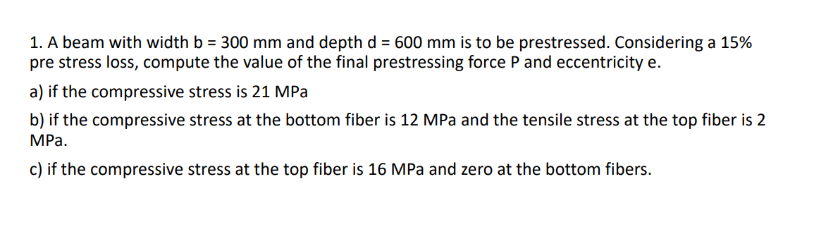 1. A beam with width b = 300 mm and depth d = 600 mm is to be prestressed. Considering a 15%
pre stress loss, compute the value of the final prestressing force P and eccentricity e.
a) if the compressive stress is 21 MPa
b) if the compressive stress at the bottom fiber is 12 MPa and the tensile stress at the top fiber is 2
MPa.
c) if the compressive stress at the top fiber is 16 MPa and zero at the bottom fibers.
