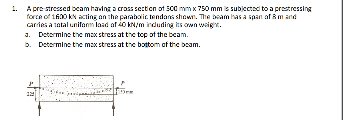 A pre-stressed beam having a cross section of 500 mm x 750 mm is subjected to a prestressing
force of 1600 kN acting on the parabolic tendons shown. The beam has a span of 8 m and
carries a total uniform load of 40 kN/m including its own weight.
1.
а.
Determine the max stress at the top of the beam.
b.
Determine the max stress at the bottom of the beam.
Р
150 mm
225
