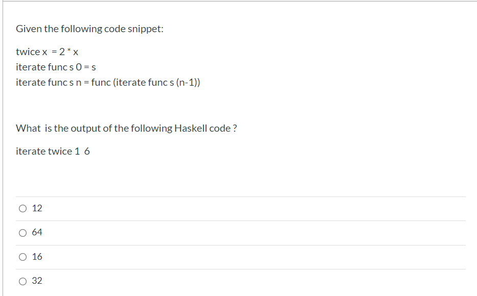 Given the following code snippet:
twice x = 2* x
iterate func s 0 = s
iterate func s n = func (iterate func s (n-1))
What is the output of the following Haskell code ?
iterate twice 1 6
O 12
64
O 16
32
