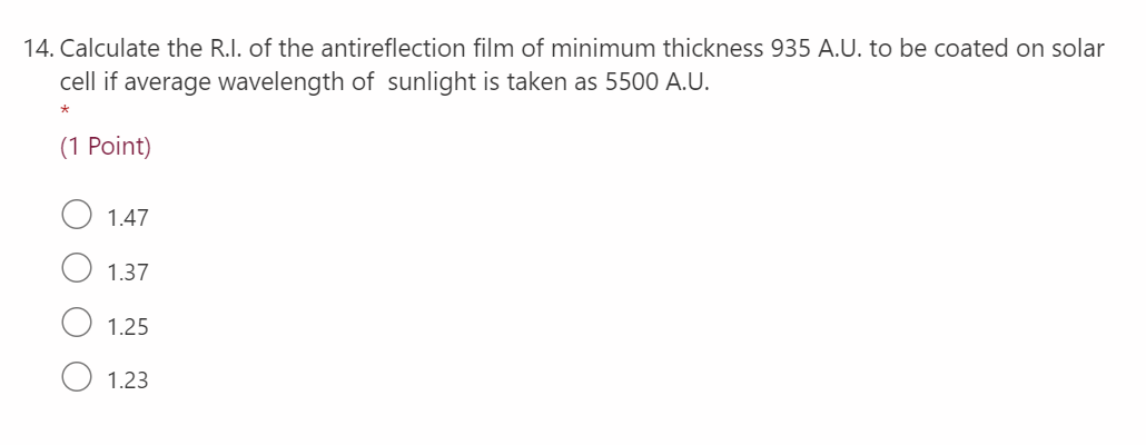 14. Calculate the R.I. of the antireflection film of minimum thickness 935 A.U. to be coated on solar
cell if average wavelength of sunlight is taken as 5500 A.U.
(1 Point)
1.47
1.37
1.25
1.23
