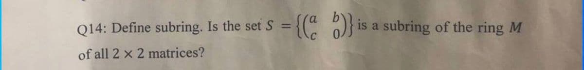 Q14: Define subring. Is the set S = {(" )}
is a subring of the ring M
of all 2 x 2 matrices?
