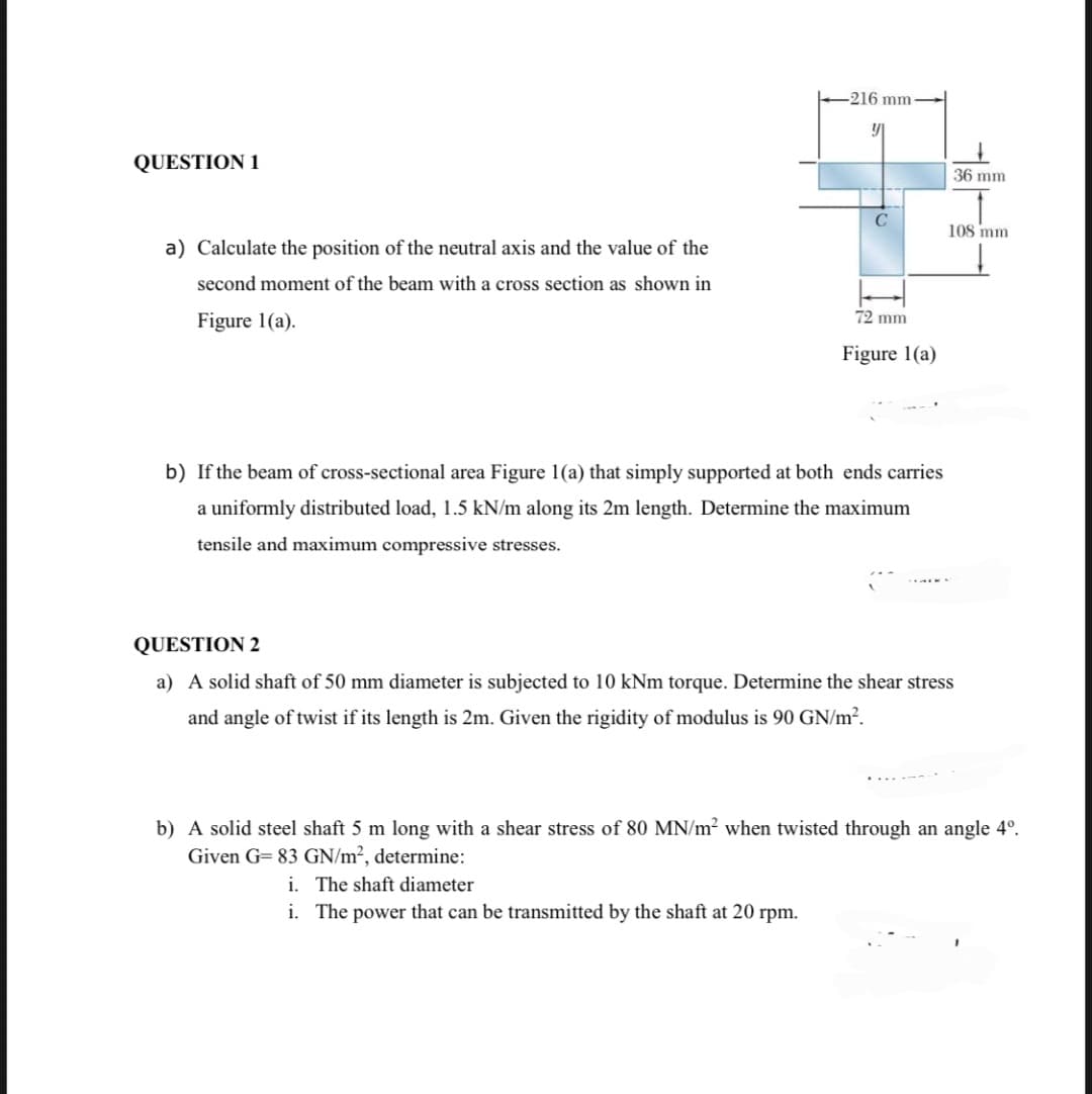 QUESTION 1
a) Calculate the position of the neutral axis and the value of the
second moment of the beam with a cross section as shown in
Figure 1(a).
-216 mm-
72 mm
Figure 1(a)
b) If the beam of cross-sectional area Figure 1(a) that simply supported at both ends carries
a uniformly distributed load, 1.5 kN/m along its 2m length. Determine the maximum
tensile and maximum compressive stresses.
36 mm
108 mm
QUESTION 2
a) A solid shaft of 50 mm diameter is subjected to 10 kNm torque. Determine the shear stress
and angle of twist if its length is 2m. Given the rigidity of modulus is 90 GN/m².
b) A solid steel shaft 5 m long with a shear stress of 80 MN/m² when twisted through an angle 4º.
Given G= 83 GN/m², determine:
i. The shaft diameter
i. The power that can be transmitted by the shaft at 20 rpm.