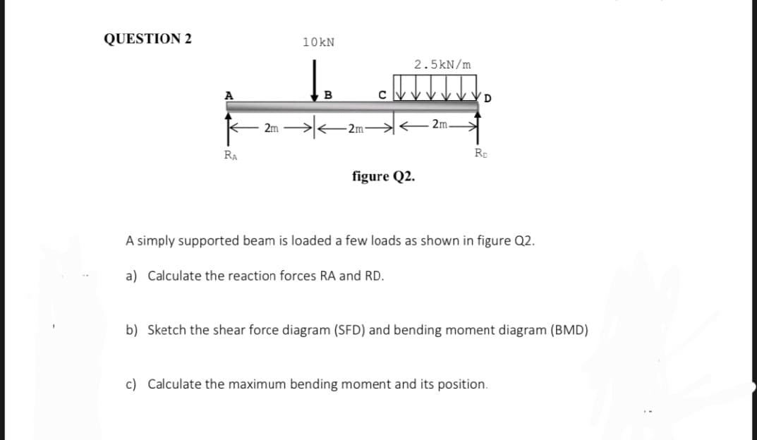 QUESTION 2
RA
10 kN
↓
2m →
B
2m
C
2.5kN/m
figure Q2.
2m.
D
Rp
A simply supported beam is loaded a few loads as shown in figure Q2.
a) Calculate the reaction forces RA and RD.
b) Sketch the shear force diagram (SFD) and bending moment diagram (BMD)
c) Calculate the maximum bending moment and its position.