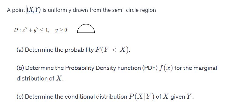 A point (X,Y) is uniformly drawn from the semi-circle region
D: x² + y² ≤ 1, y ≥0
(a) Determine the probability P(Y < X).
(b) Determine the Probability Density Function (PDF) f(x) for the marginal
distribution of X.
(c) Determine the conditional distribution P(X|Y) of X given Y.