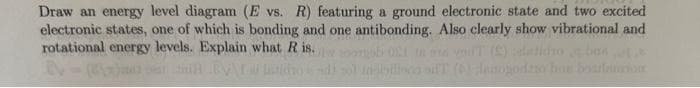 Draw an energy level diagram (E vs. R) featuring a ground electronic state and two excited
electronic states, one of which is bonding and one antibonding. Also clearly show vibrational and
rotational energy levels. Explain what R is.