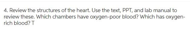 4. Review the structures of the heart. Use the text, PPT, and lab manual to
review these. Which chambers have oxygen-poor blood? Which has oxygen-
rich blood? T