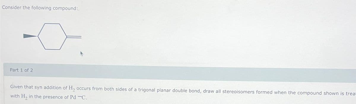 Consider the following compound:
Part 1 of 2
Given that syn addition of H₂ occurs from both sides of a trigonal planar double bond, draw all stereoisomers formed when the compound shown is treat
with H₂ in the presence of Pd-C.