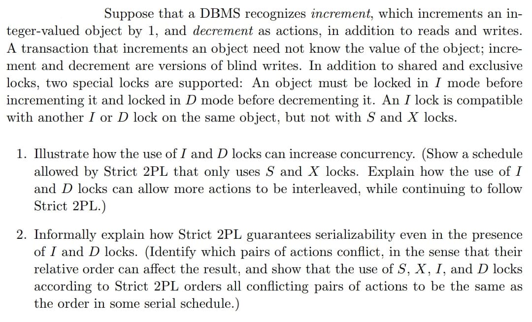 Suppose that a DBMS recognizes increment, which increments an in-
teger-valued object by 1, and decrement as actions, in addition to reads and writes.
A transaction that increments an object need not know the value of the object; incre-
ment and decrement are versions of blind writes. In addition to shared and exclusive
locks, two special locks are supported: An object must be locked in I mode before
incrementing it and locked in D mode before decrementing it. An I lock is compatible
with another I or D lock on the same object, but not with S and X locks.
1. Illustrate how the use of I and D locks can increase concurrency. (Show a schedule
allowed by Strict 2PL that only uses S and X locks. Explain how the use of I
and D locks can allow more actions to be interleaved, while continuing to follow
Strict 2PL.)
2. Informally explain how Strict 2PL guarantees serializability even in the presence
of I and D locks. (Identify which pairs of actions conflict, in the sense that their
relative order can affect the result, and show that the use of S, X, I, and D locks
according to Strict 2PL orders all conflicting pairs of actions to be the same as
the order in some serial schedule.)