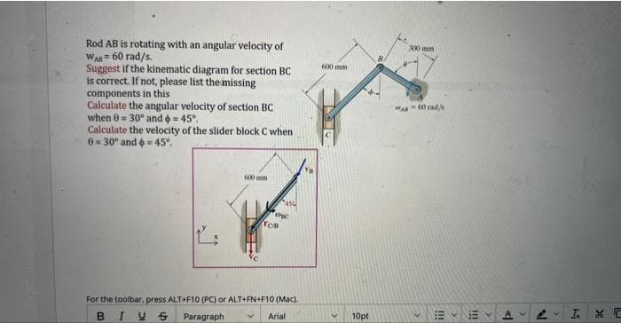 Rod AB is rotating with an angular velocity of
WAB = 60 rad/s.
Suggest if the kinematic diagram for section BC
is correct. If not, please list the missing
components in this
Calculate the angular velocity of section BC
when 0 = 30° and = 45°.
Calculate the velocity of the slider block C when
0=30° and = 45°.
600 mm
NO
SH
copc
TCB
For the toolbar, press ALT+F10 (PC) or ALT+FN+F10 (Mac).
BIUS
Paragraph V
Arial
600 mm
<
10pt
300 mm
MAR-60 rad/
>
!!!
K
111
al
N
I