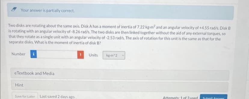 Your answer is partially correct.
Two disks are rotating about the same axis. Disk A has a moment of inertia of 7.22 kg-m² and an angular velocity of +4.55 rad/s. Disk B
is rotating with an angular velocity of -8.26 rad/s. The two disks are then linked together without the aid of any external torques, so
that they rotate as a single unit with an angular velocity of -2.53 rad/s. The axis of rotation for this unit is the same as that for the
separate disks. What is the moment of inertia of disk B?
Number
eTextbook and Media
Hint
Save for Later Last saved 2 days ago.
Units
kg-m^2
Attempts: 1 of 3 used
Submit Answer