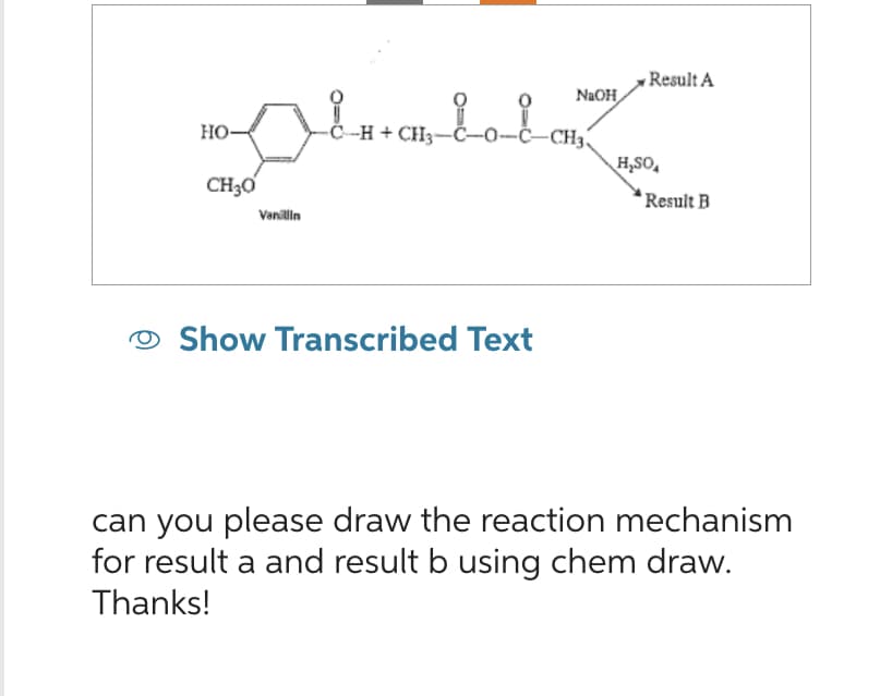 -C-H+ CH3-
pluatata
HO-
CH₂0
Vanillin
NaOH
-C-CH3
Show Transcribed Text
Result A
H₂SO
Result B
can you please draw the reaction mechanism
for result a and result b using chem draw.
Thanks!