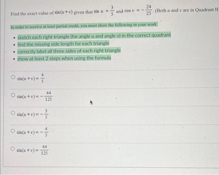 3
24
Find the exact value of sin(u+v) given that sin u =
5
and cos v = - (Both u and v are in Quadrant II.
25
In order to receive at least partial credit, you must show the following in your work:
• sketch each right triangle (for angle u and angle v) in the correct quadrant
• find the missing side length for each triangle
correctly label all three sides of each right triangle
• show at least 2 steps when using the formula
•
sin(u + v) = 5
O sin(u + v)=-
3
sin(u+v)==- 5
sin(u + v) = -
44
125
sin(u + v) =
+
44
125